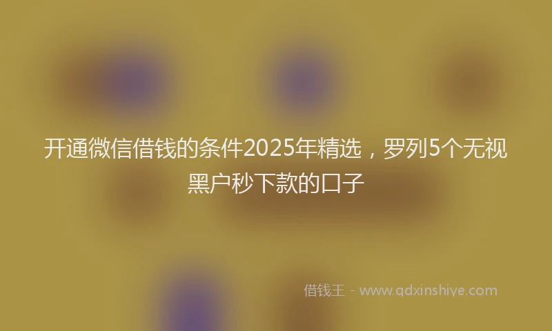 开通微信借钱的条件2025年精选，罗列5个无视黑户秒下款的口子
