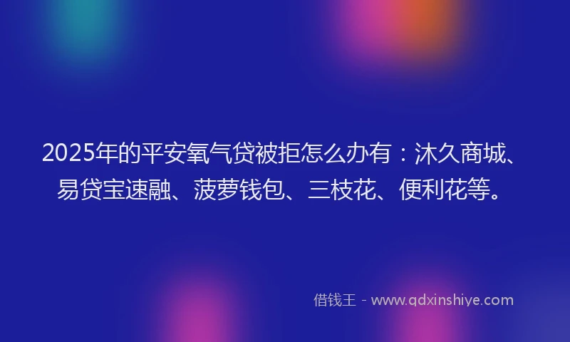 2025年的平安氧气贷被拒怎么办有：沐久商城、易贷宝速融、菠萝钱包、三枝花、便利花等。