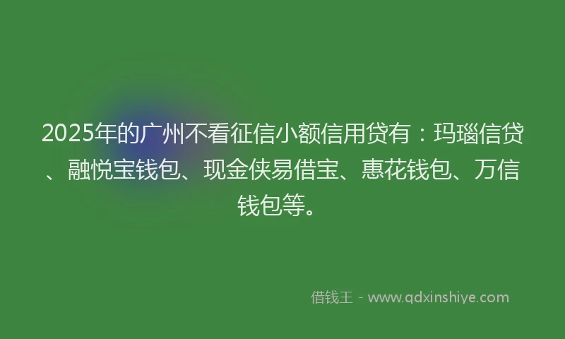 2025年的广州不看征信小额信用贷有：玛瑙信贷、融悦宝钱包、现金侠易借宝、惠花钱包、万信钱包等。