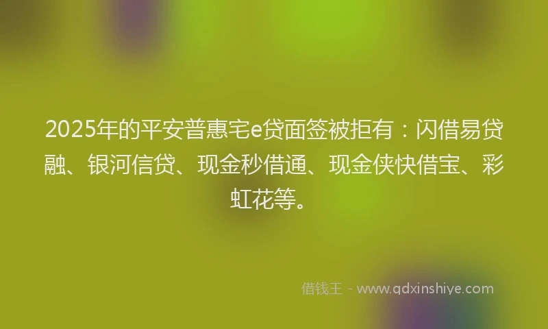 2025年的平安普惠宅e贷面签被拒有：闪借易贷融、银河信贷、现金秒借通、现金侠快借宝、彩虹花等。