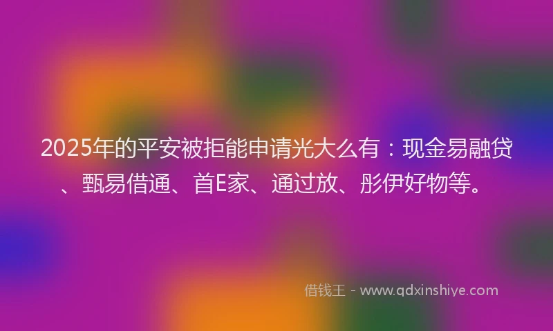 2025年的平安被拒能申请光大么有：现金易融贷、甄易借通、首E家、通过放、彤伊好物等。