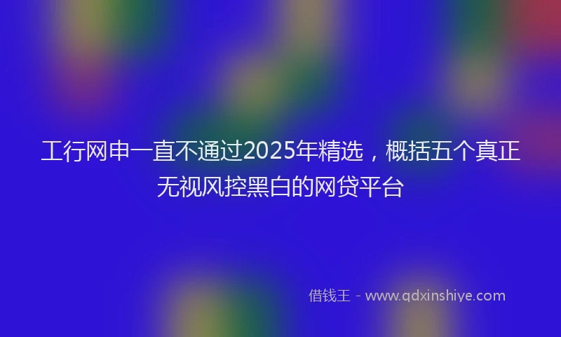 工行网申一直不通过2025年精选，概括五个真正无视风控黑白的网贷平台
