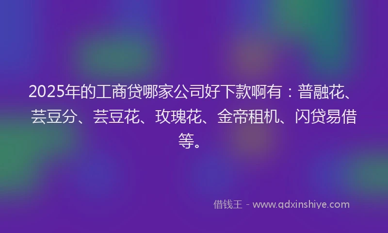 2025年的工商贷哪家公司好下款啊有：普融花、芸豆分、芸豆花、玫瑰花、金帝租机、闪贷易借等。