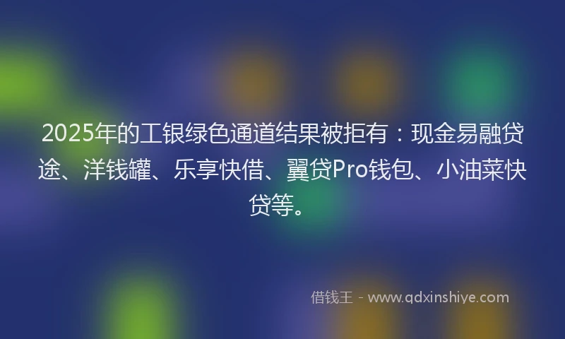 2025年的工银绿色通道结果被拒有：现金易融贷途、洋钱罐、乐享快借、翼贷Pro钱包、小油菜快贷等。