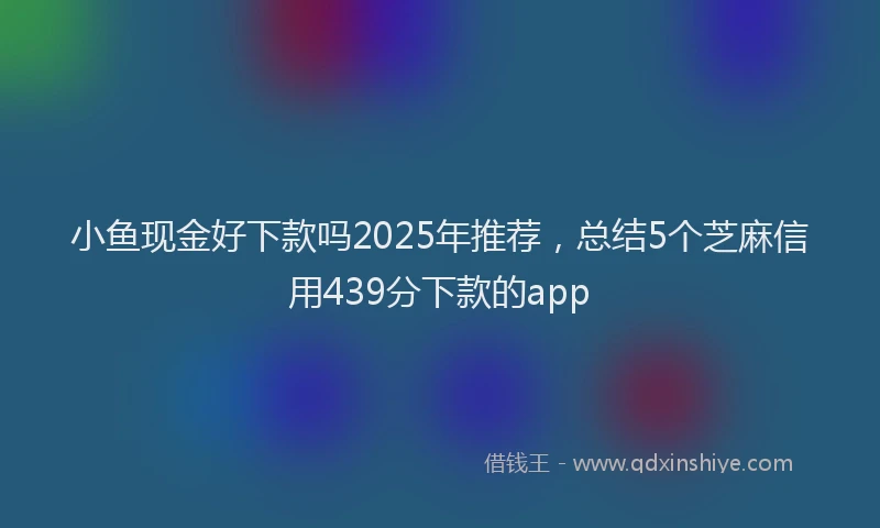 小鱼现金好下款吗2025年推荐，总结5个芝麻信用439分下款的app