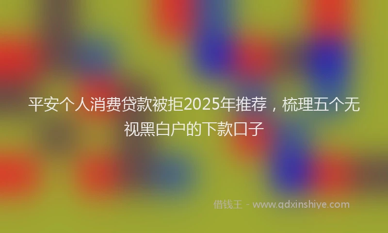 平安个人消费贷款被拒2025年推荐，梳理五个无视黑白户的下款口子