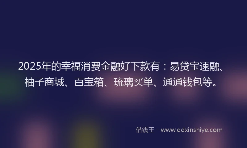2025年的幸福消费金融好下款有：易贷宝速融、柚子商城、百宝箱、琉璃买单、通通钱包等。
