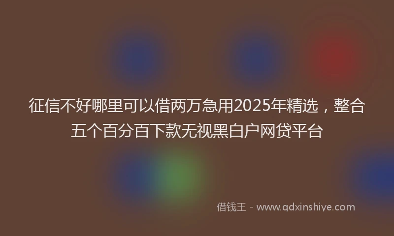 征信不好哪里可以借两万急用2025年精选，整合五个百分百下款无视黑白户网贷平台