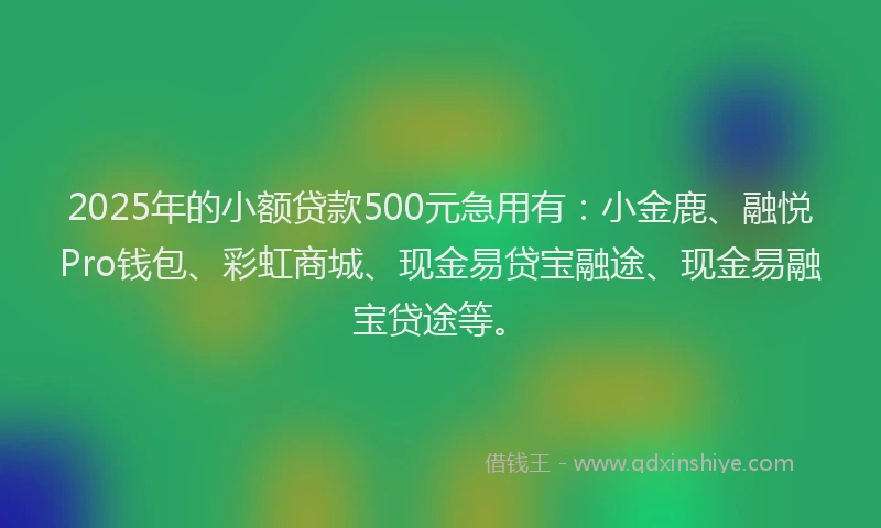 2025年的小额贷款500元急用有：小金鹿、融悦Pro钱包、彩虹商城、现金易贷宝融途、现金易融宝贷途等。