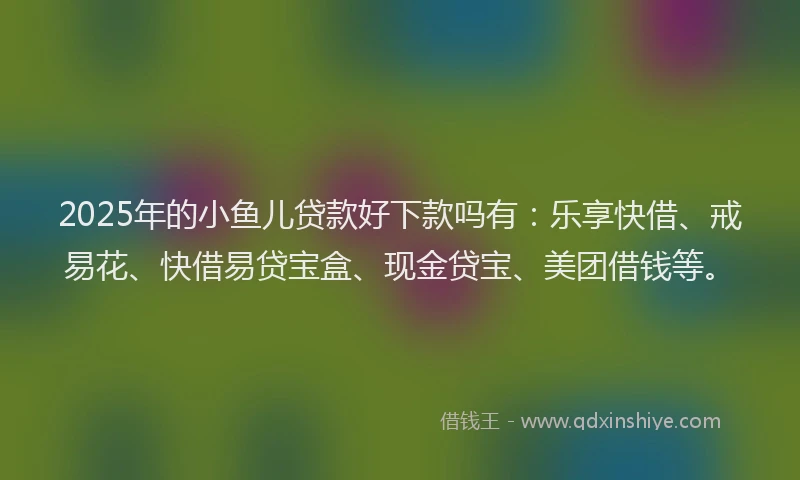 2025年的小鱼儿贷款好下款吗有：乐享快借、戒易花、快借易贷宝盒、现金贷宝、美团借钱等。