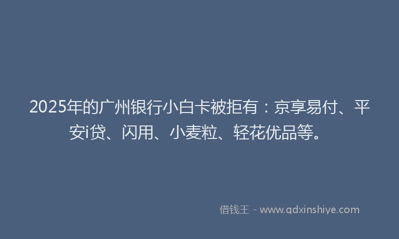2025年的广州银行小白卡被拒有：京享易付、平安i贷、闪用、小麦粒、轻花优品等。