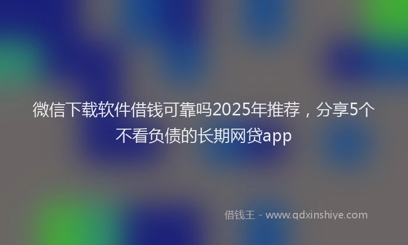 微信下载软件借钱可靠吗2025年推荐，分享5个不看负债的长期网贷app
