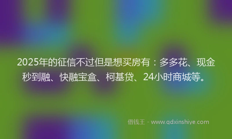 2025年的征信不过但是想买房有：多多花、现金秒到融、快融宝盒、柯基贷、24小时商城等。