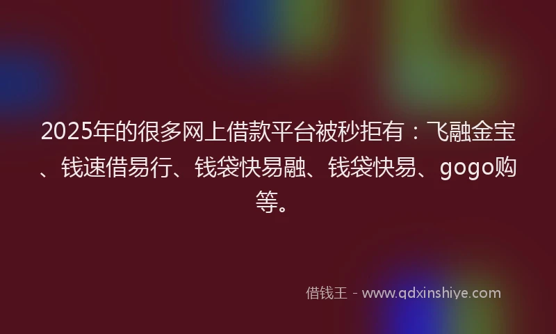 2025年的很多网上借款平台被秒拒有：飞融金宝、钱速借易行、钱袋快易融、钱袋快易、gogo购等。