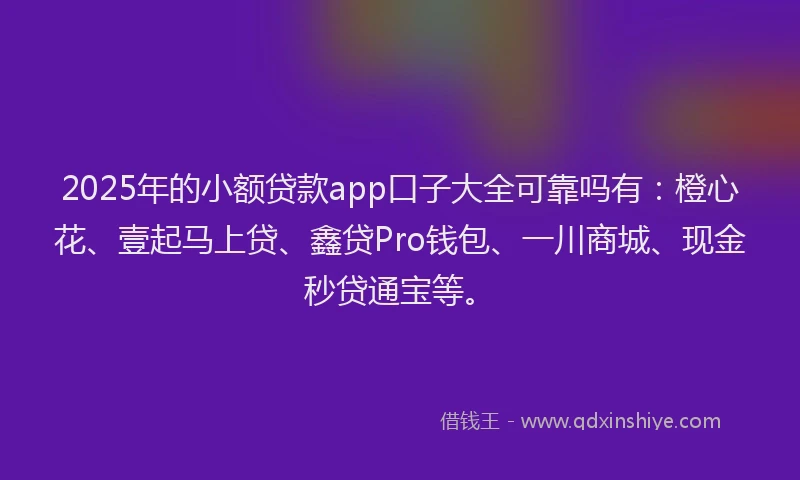 2025年的小额贷款app口子大全可靠吗有：橙心花、壹起马上贷、鑫贷Pro钱包、一川商城、现金秒贷通宝等。
