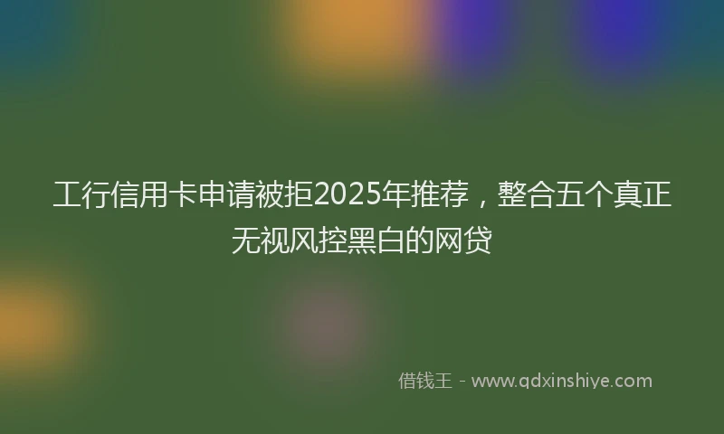 工行信用卡申请被拒2025年推荐，整合五个真正无视风控黑白的网贷