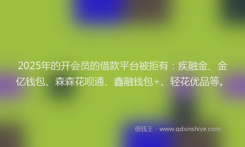 2025年的开会员的借款平台被拒有：疾融金、金亿钱包、森森花呗通、鑫融钱包+、轻花优品等。