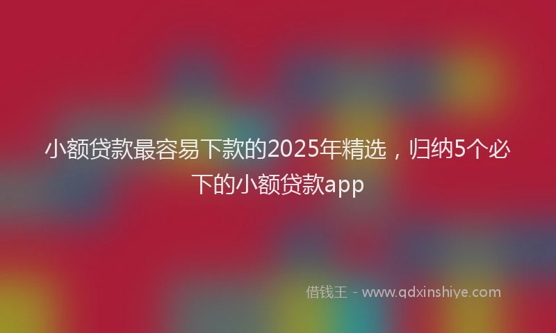 小额贷款最容易下款的2025年精选，归纳5个必下的小额贷款app