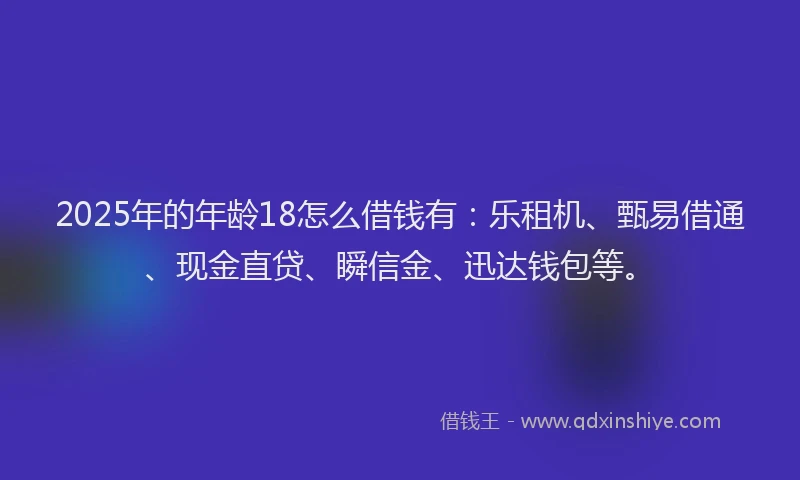 2025年的年龄18怎么借钱有：乐租机、甄易借通、现金直贷、瞬信金、迅达钱包等。