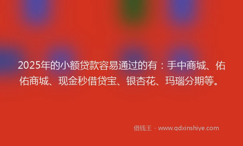 2025年的小额贷款容易通过的有：手中商城、佑佑商城、现金秒借贷宝、银杏花、玛瑙分期等。