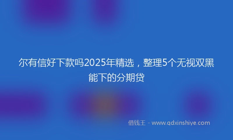 尔有信好下款吗2025年精选，整理5个无视双黑能下的分期贷