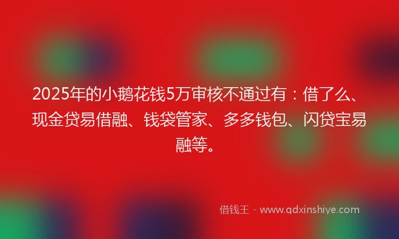 2025年的小鹅花钱5万审核不通过有：借了么、现金贷易借融、钱袋管家、多多钱包、闪贷宝易融等。