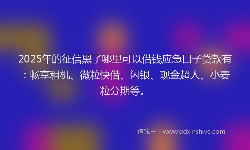 2025年的征信黑了哪里可以借钱应急口子贷款有：畅享租机、微粒快借、闪银、现金超人、小麦粒分期等。