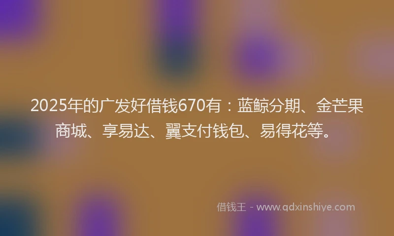 2025年的广发好借钱670有：蓝鲸分期、金芒果商城、享易达、翼支付钱包、易得花等。