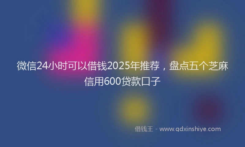 微信24小时可以借钱2025年推荐，盘点五个芝麻信用600贷款口子
