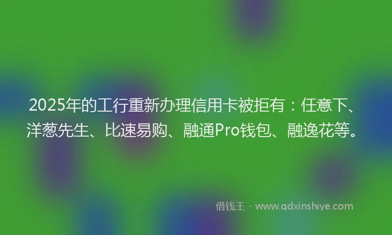 2025年的工行重新办理信用卡被拒有：任意下、洋葱先生、比速易购、融通Pro钱包、融逸花等。