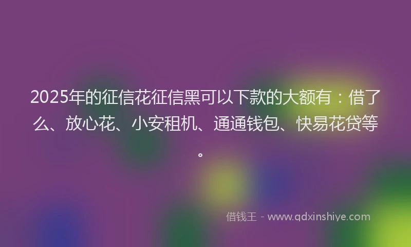 2025年的征信花征信黑可以下款的大额有：借了么、放心花、小安租机、通通钱包、快易花贷等。