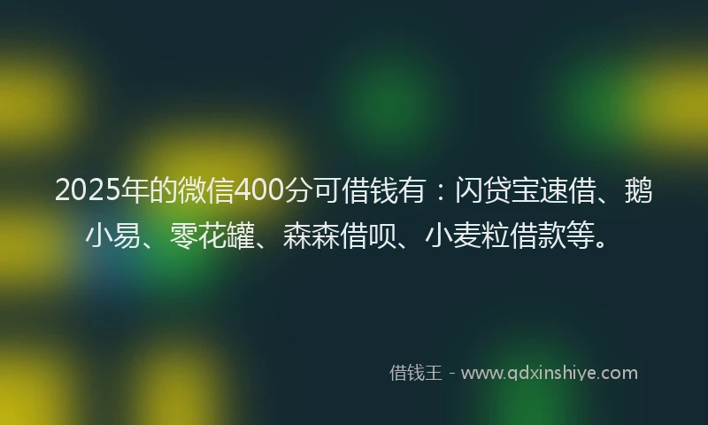2025年的微信400分可借钱有：闪贷宝速借、鹅小易、零花罐、森森借呗、小麦粒借款等。