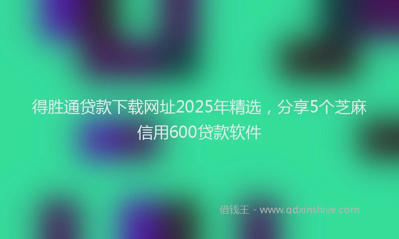 得胜通贷款下载网址2025年精选，分享5个芝麻信用600贷款软件