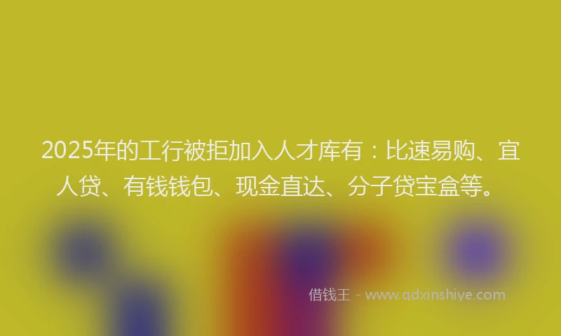 2025年的工行被拒加入人才库有：比速易购、宜人贷、有钱钱包、现金直达、分子贷宝盒等。