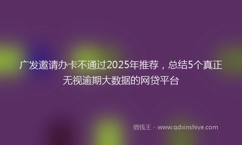 广发邀请办卡不通过2025年推荐，总结5个真正无视逾期大数据的网贷平台