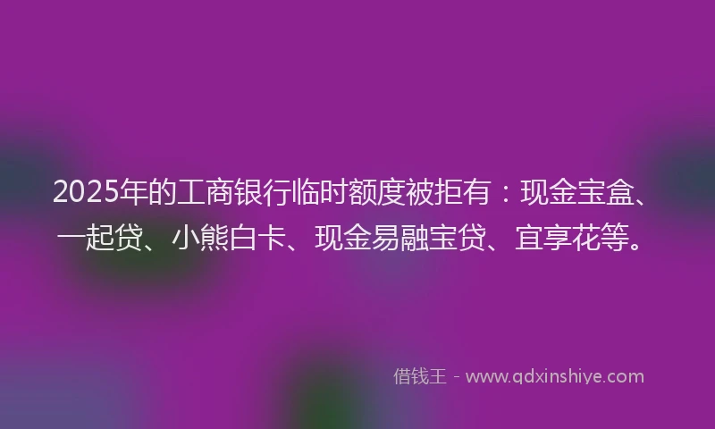 2025年的工商银行临时额度被拒有：现金宝盒、一起贷、小熊白卡、现金易融宝贷、宜享花等。