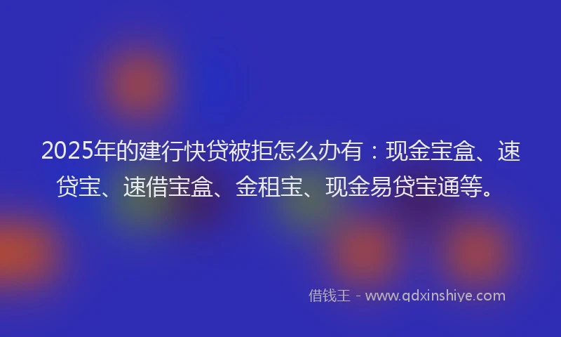 2025年的建行快贷被拒怎么办有：现金宝盒、速贷宝、速借宝盒、金租宝、现金易贷宝通等。