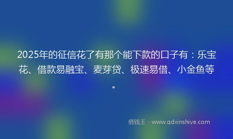 2025年的征信花了有那个能下款的口子有：乐宝花、借款易融宝、麦芽贷、极速易借、小金鱼等。