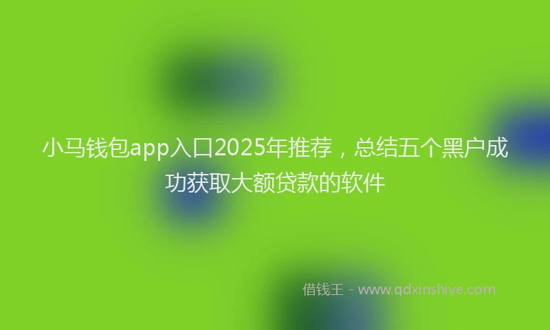 小马钱包app入口2025年推荐，总结五个黑户成功获取大额贷款的软件