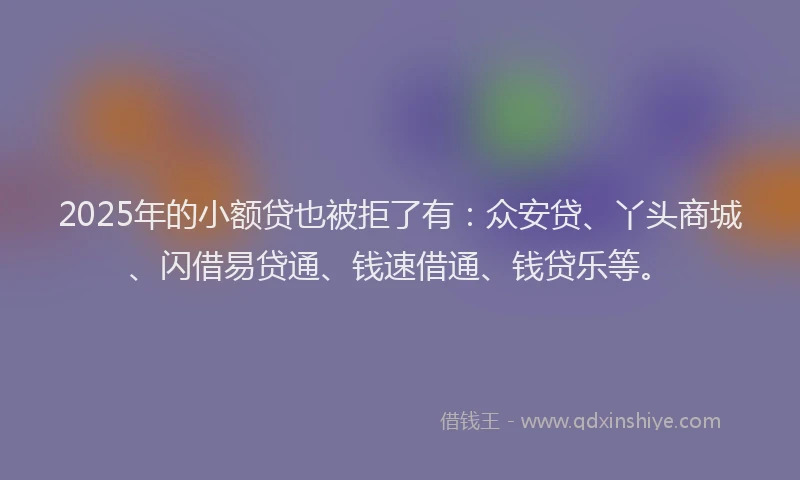 2025年的小额贷也被拒了有：众安贷、丫头商城、闪借易贷通、钱速借通、钱贷乐等。