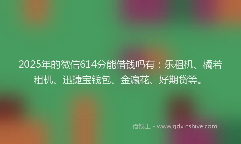 2025年的微信614分能借钱吗有：乐租机、橘若租机、迅捷宝钱包、金瀛花、好期贷等。