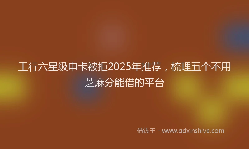 工行六星级申卡被拒2025年推荐，梳理五个不用芝麻分能借的平台