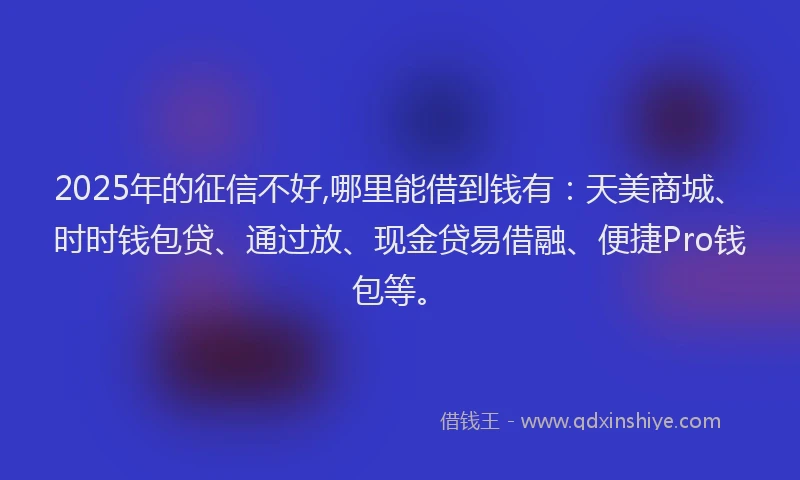 2025年的征信不好,哪里能借到钱有：天美商城、时时钱包贷、通过放、现金贷易借融、便捷Pro钱包等。