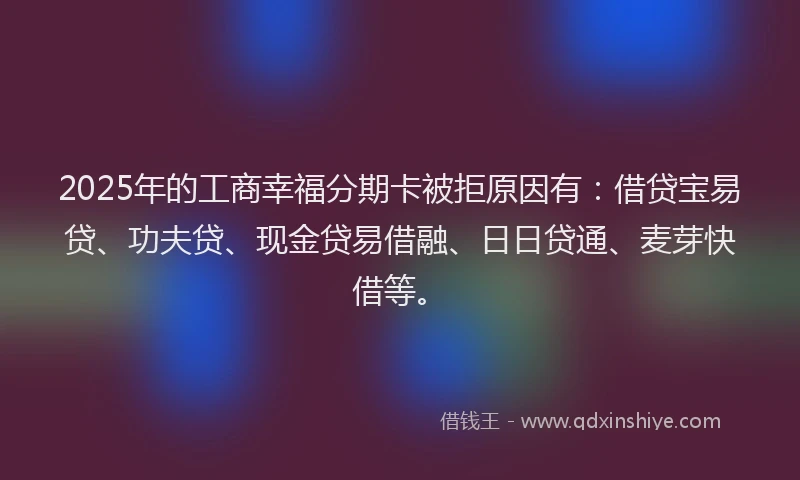 2025年的工商幸福分期卡被拒原因有：借贷宝易贷、功夫贷、现金贷易借融、日日贷通、麦芽快借等。
