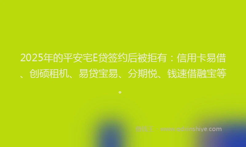 2025年的平安宅E贷签约后被拒有：信用卡易借、创硕租机、易贷宝易、分期悦、钱速借融宝等。