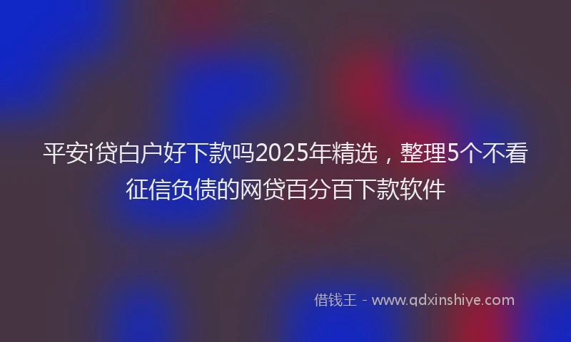平安i贷白户好下款吗2025年精选，整理5个不看征信负债的网贷百分百下款软件