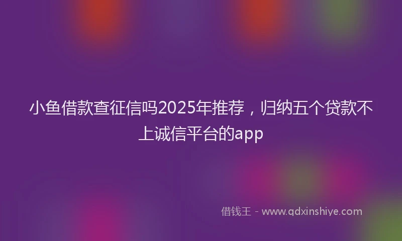 小鱼借款查征信吗2025年推荐，归纳五个贷款不上诚信平台的app