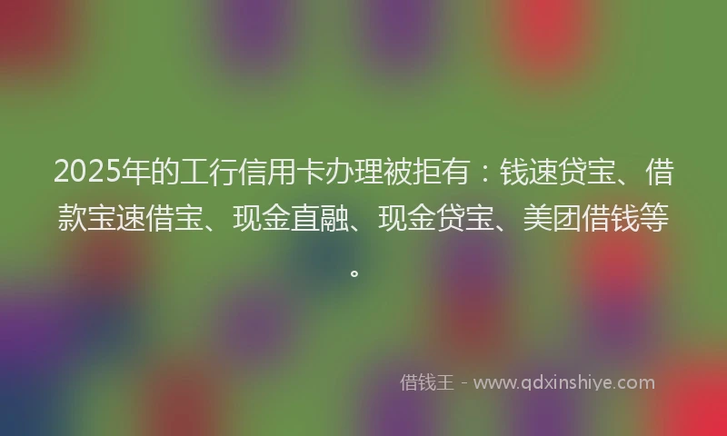 2025年的工行信用卡办理被拒有：钱速贷宝、借款宝速借宝、现金直融、现金贷宝、美团借钱等。