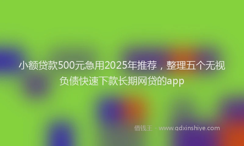 小额贷款500元急用2025年推荐，整理五个无视负债快速下款长期网贷的app