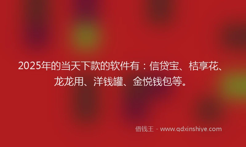 2025年的当天下款的软件有：信贷宝、桔享花、龙龙用、洋钱罐、金悦钱包等。